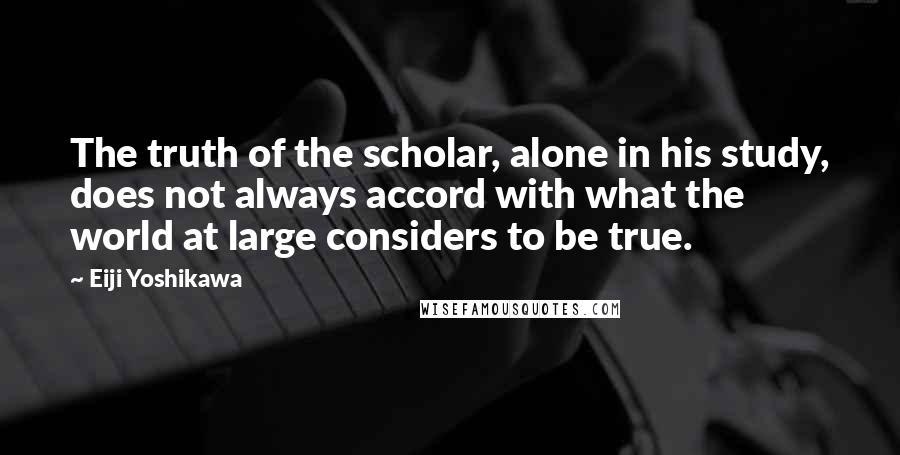 Eiji Yoshikawa Quotes: The truth of the scholar, alone in his study, does not always accord with what the world at large considers to be true.