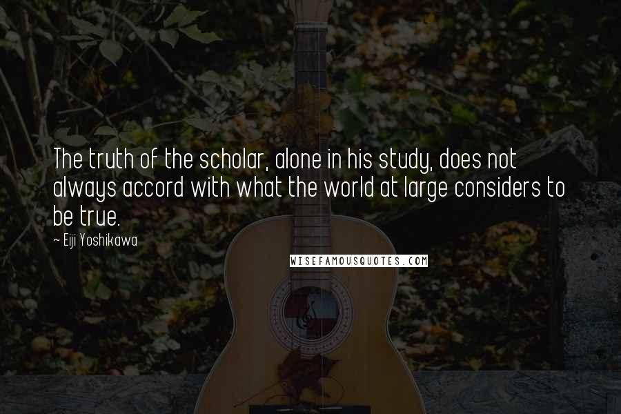 Eiji Yoshikawa Quotes: The truth of the scholar, alone in his study, does not always accord with what the world at large considers to be true.