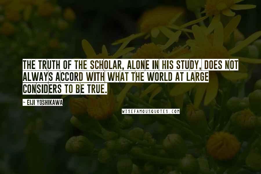 Eiji Yoshikawa Quotes: The truth of the scholar, alone in his study, does not always accord with what the world at large considers to be true.