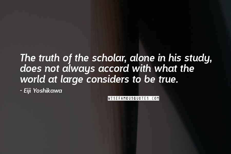 Eiji Yoshikawa Quotes: The truth of the scholar, alone in his study, does not always accord with what the world at large considers to be true.