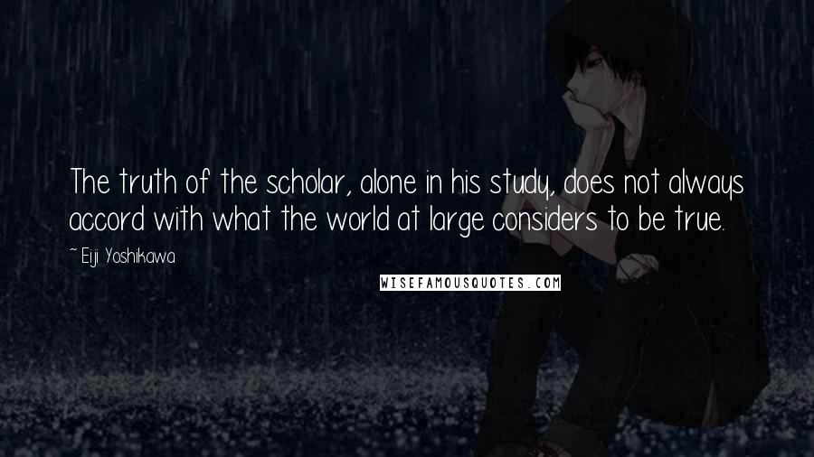 Eiji Yoshikawa Quotes: The truth of the scholar, alone in his study, does not always accord with what the world at large considers to be true.