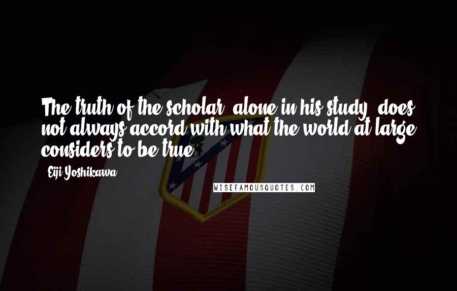 Eiji Yoshikawa Quotes: The truth of the scholar, alone in his study, does not always accord with what the world at large considers to be true.