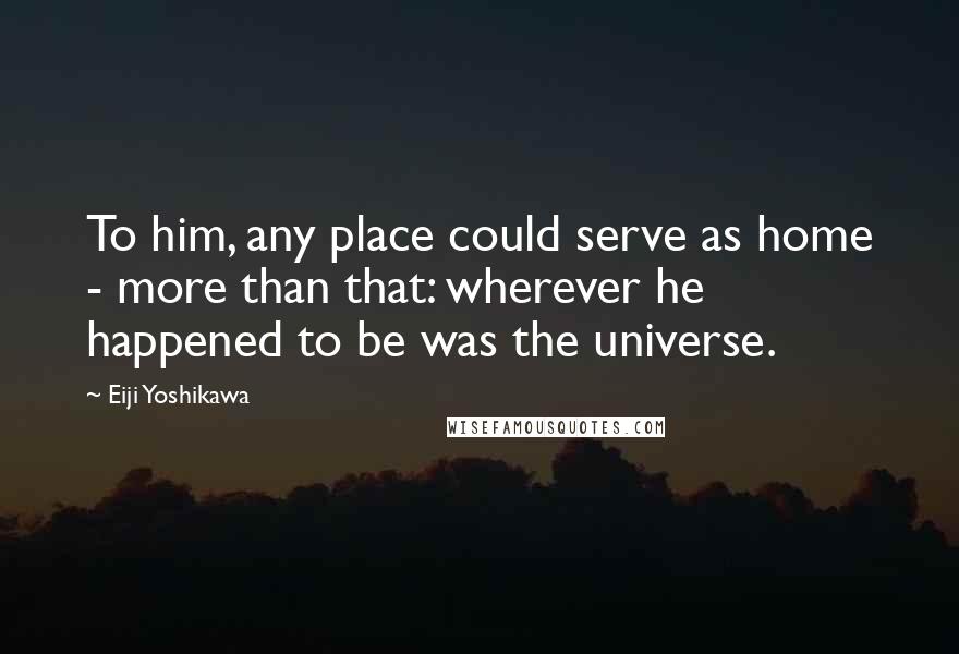 Eiji Yoshikawa Quotes: To him, any place could serve as home - more than that: wherever he happened to be was the universe.