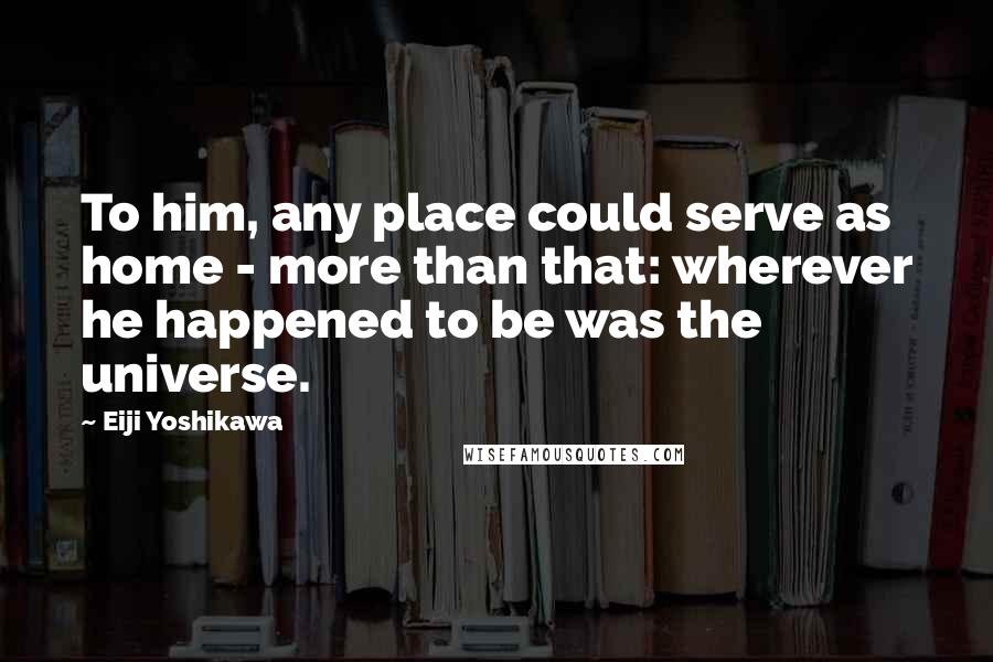 Eiji Yoshikawa Quotes: To him, any place could serve as home - more than that: wherever he happened to be was the universe.