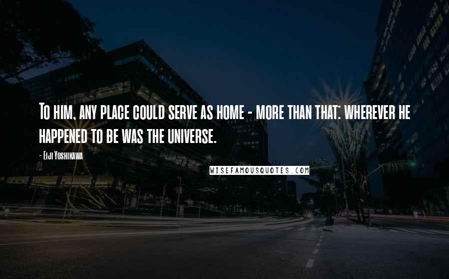 Eiji Yoshikawa Quotes: To him, any place could serve as home - more than that: wherever he happened to be was the universe.