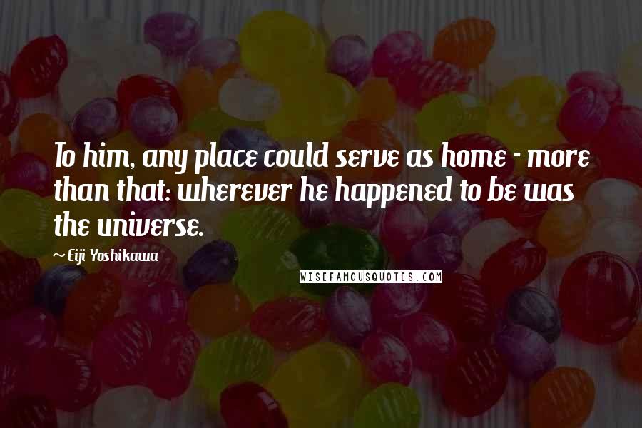 Eiji Yoshikawa Quotes: To him, any place could serve as home - more than that: wherever he happened to be was the universe.