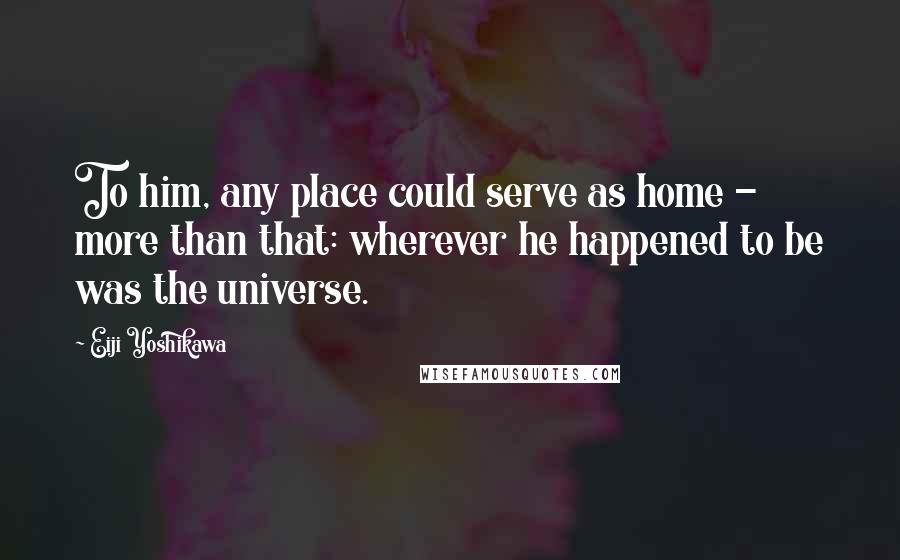 Eiji Yoshikawa Quotes: To him, any place could serve as home - more than that: wherever he happened to be was the universe.