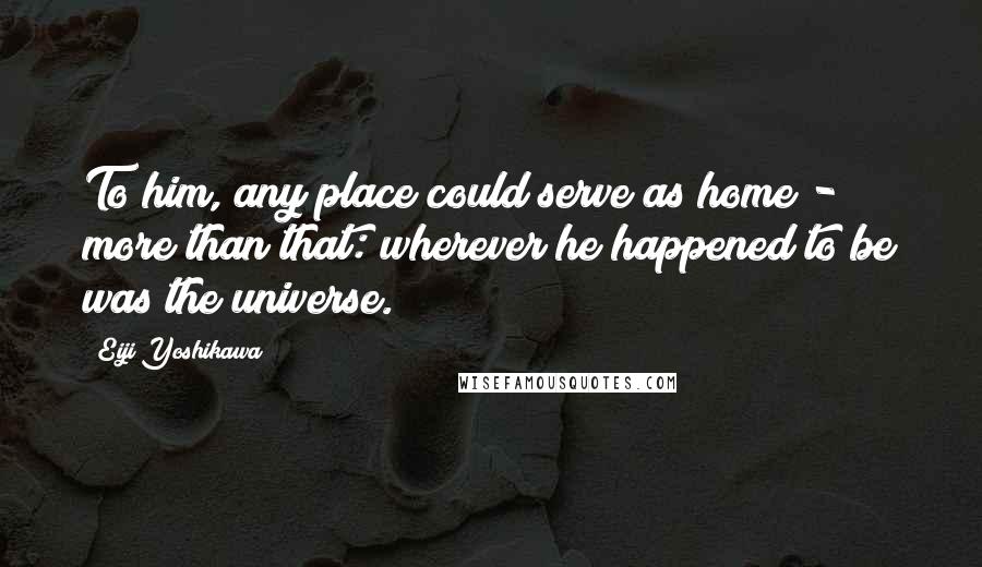 Eiji Yoshikawa Quotes: To him, any place could serve as home - more than that: wherever he happened to be was the universe.