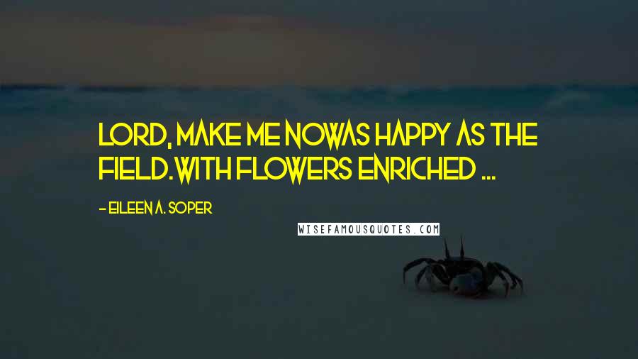 Eileen A. Soper Quotes: Lord, make me nowAs happy as the field.With flowers enriched ...