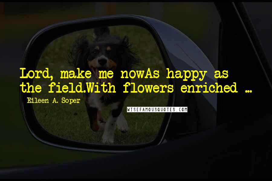 Eileen A. Soper Quotes: Lord, make me nowAs happy as the field.With flowers enriched ...