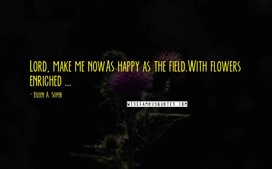 Eileen A. Soper Quotes: Lord, make me nowAs happy as the field.With flowers enriched ...