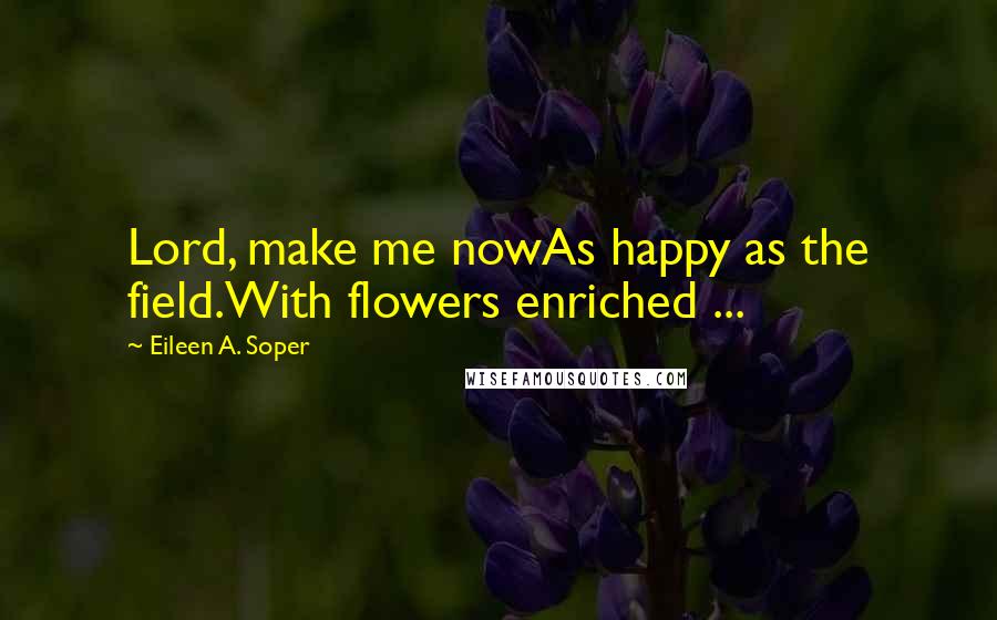 Eileen A. Soper Quotes: Lord, make me nowAs happy as the field.With flowers enriched ...