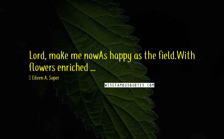 Eileen A. Soper Quotes: Lord, make me nowAs happy as the field.With flowers enriched ...