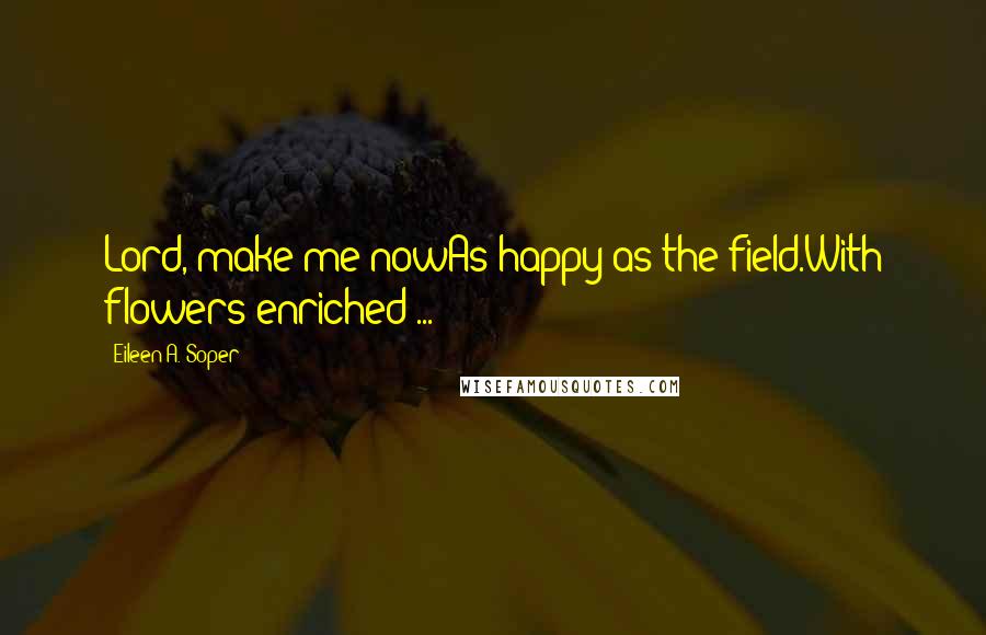 Eileen A. Soper Quotes: Lord, make me nowAs happy as the field.With flowers enriched ...