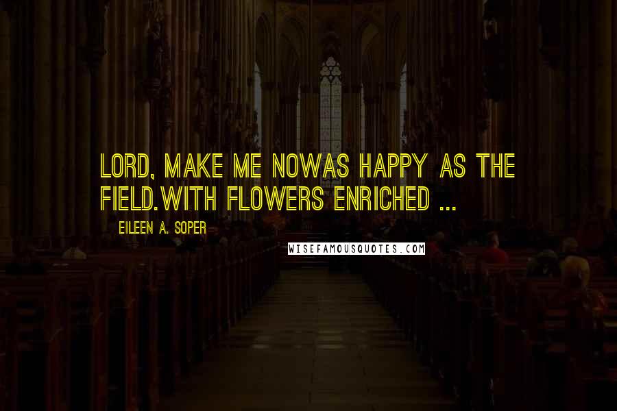 Eileen A. Soper Quotes: Lord, make me nowAs happy as the field.With flowers enriched ...