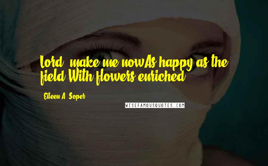 Eileen A. Soper Quotes: Lord, make me nowAs happy as the field.With flowers enriched ...