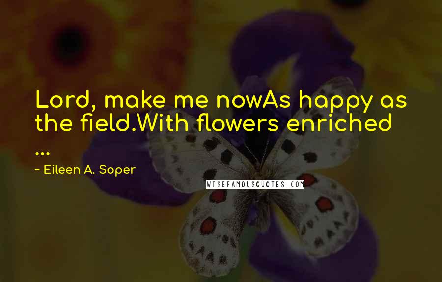 Eileen A. Soper Quotes: Lord, make me nowAs happy as the field.With flowers enriched ...