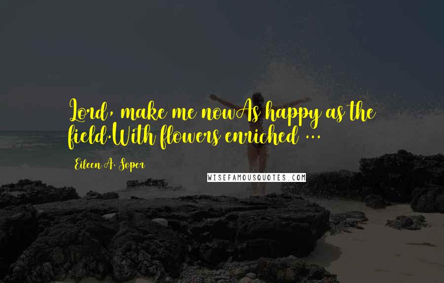 Eileen A. Soper Quotes: Lord, make me nowAs happy as the field.With flowers enriched ...