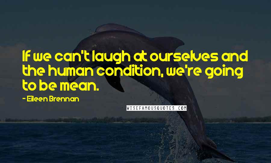 Eileen Brennan Quotes: If we can't laugh at ourselves and the human condition, we're going to be mean.