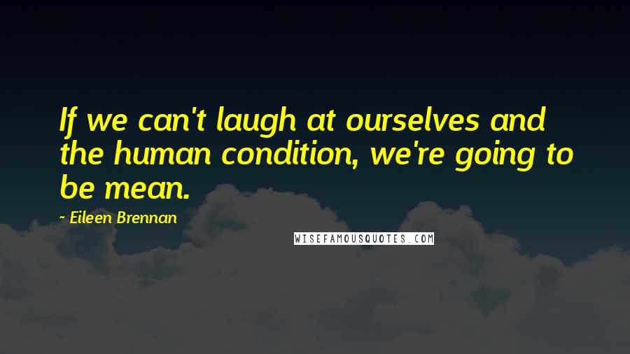 Eileen Brennan Quotes: If we can't laugh at ourselves and the human condition, we're going to be mean.