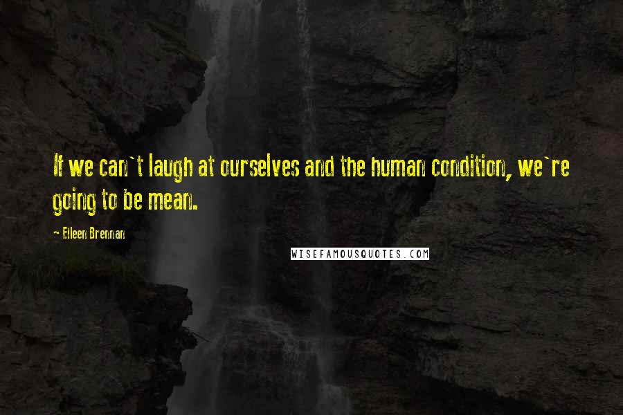 Eileen Brennan Quotes: If we can't laugh at ourselves and the human condition, we're going to be mean.