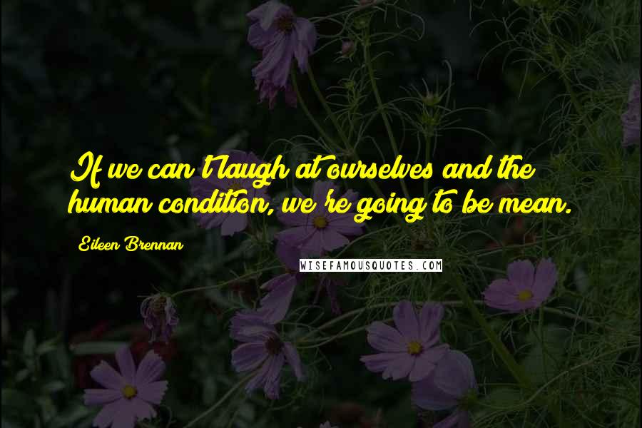 Eileen Brennan Quotes: If we can't laugh at ourselves and the human condition, we're going to be mean.