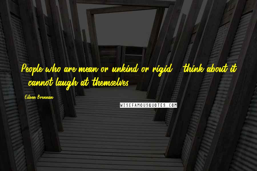 Eileen Brennan Quotes: People who are mean or unkind or rigid - think about it - cannot laugh at themselves.