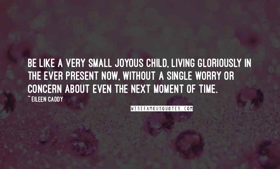Eileen Caddy Quotes: Be like a very small joyous child, living gloriously in the ever present now, without a single worry or concern about even the next moment of time.