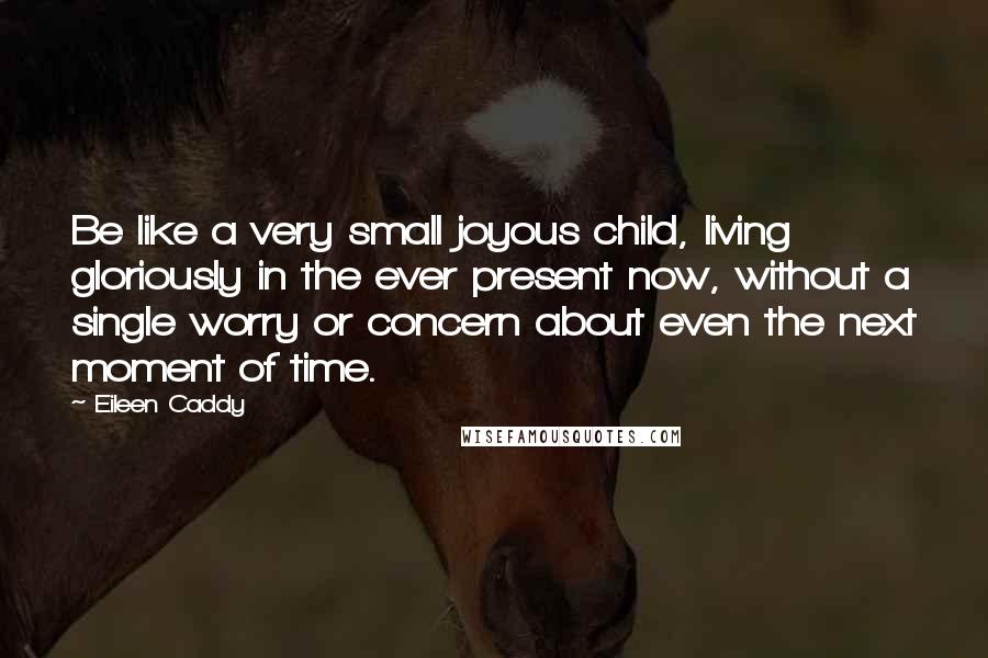 Eileen Caddy Quotes: Be like a very small joyous child, living gloriously in the ever present now, without a single worry or concern about even the next moment of time.