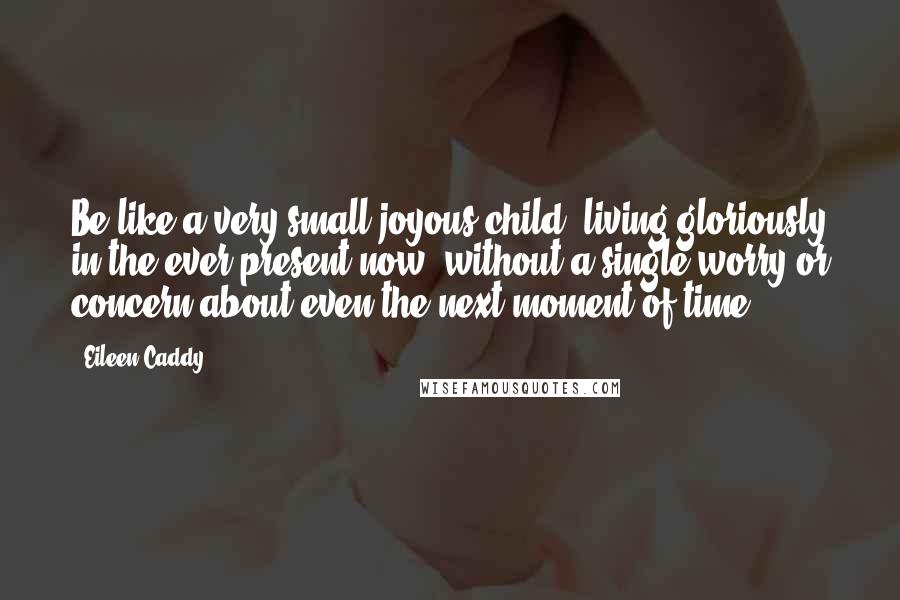 Eileen Caddy Quotes: Be like a very small joyous child, living gloriously in the ever present now, without a single worry or concern about even the next moment of time.