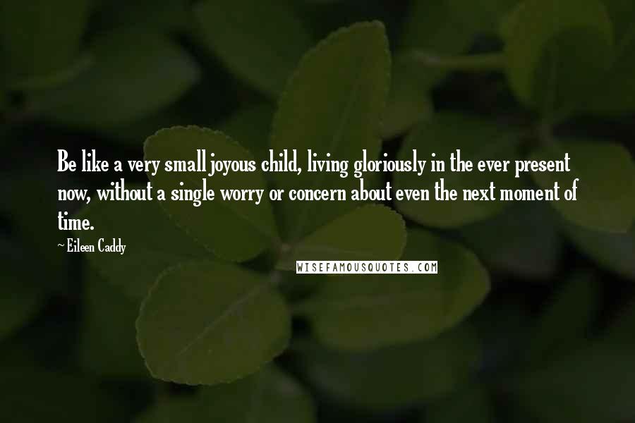 Eileen Caddy Quotes: Be like a very small joyous child, living gloriously in the ever present now, without a single worry or concern about even the next moment of time.