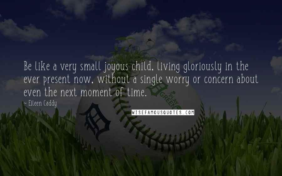 Eileen Caddy Quotes: Be like a very small joyous child, living gloriously in the ever present now, without a single worry or concern about even the next moment of time.