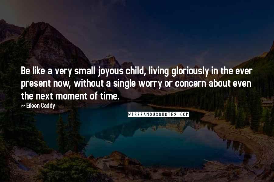 Eileen Caddy Quotes: Be like a very small joyous child, living gloriously in the ever present now, without a single worry or concern about even the next moment of time.