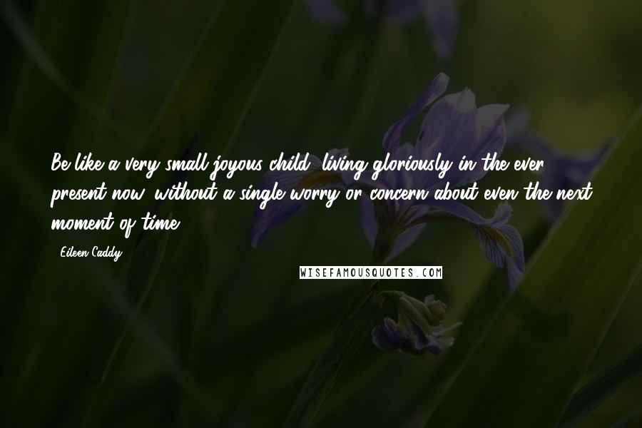 Eileen Caddy Quotes: Be like a very small joyous child, living gloriously in the ever present now, without a single worry or concern about even the next moment of time.