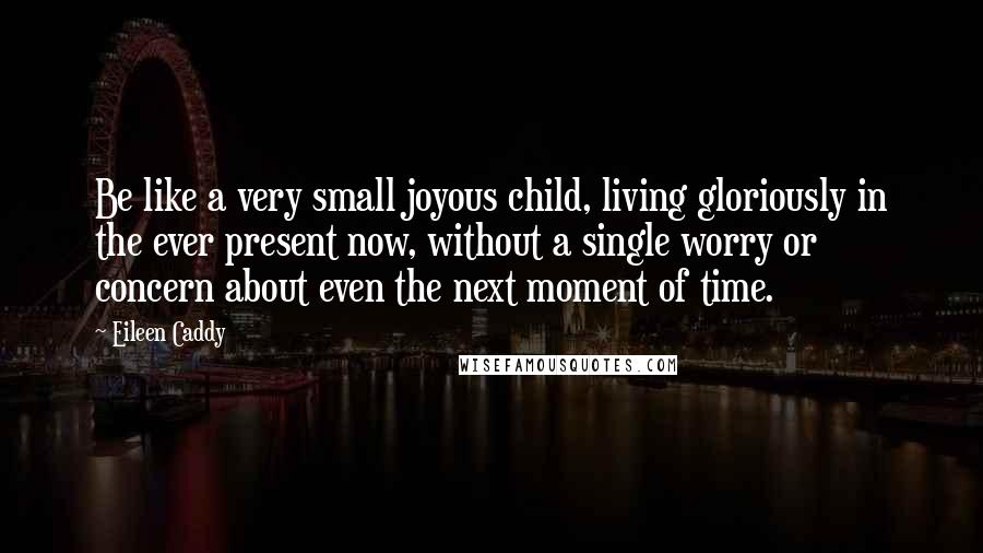 Eileen Caddy Quotes: Be like a very small joyous child, living gloriously in the ever present now, without a single worry or concern about even the next moment of time.