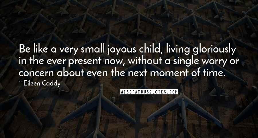 Eileen Caddy Quotes: Be like a very small joyous child, living gloriously in the ever present now, without a single worry or concern about even the next moment of time.