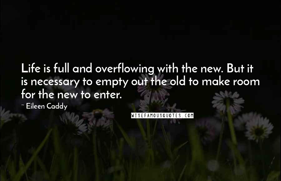 Eileen Caddy Quotes: Life is full and overflowing with the new. But it is necessary to empty out the old to make room for the new to enter.