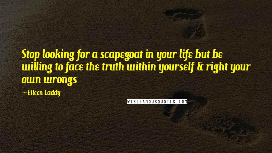 Eileen Caddy Quotes: Stop looking for a scapegoat in your life but be willing to face the truth within yourself & right your own wrongs