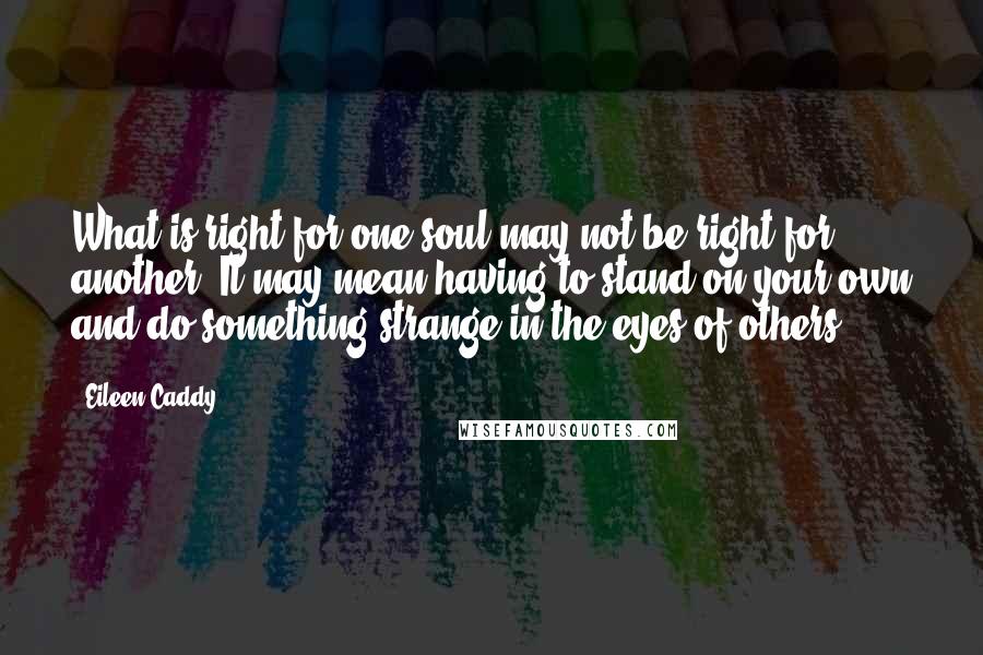 Eileen Caddy Quotes: What is right for one soul may not be right for another. It may mean having to stand on your own and do something strange in the eyes of others.