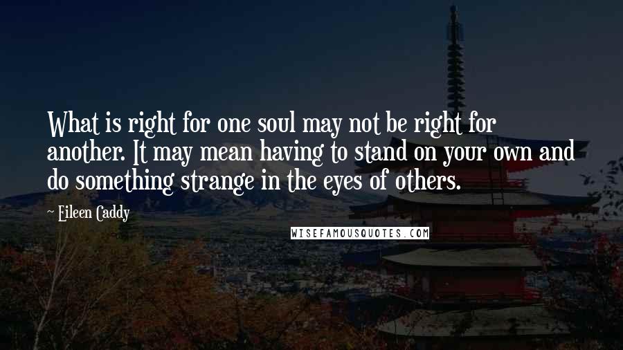 Eileen Caddy Quotes: What is right for one soul may not be right for another. It may mean having to stand on your own and do something strange in the eyes of others.