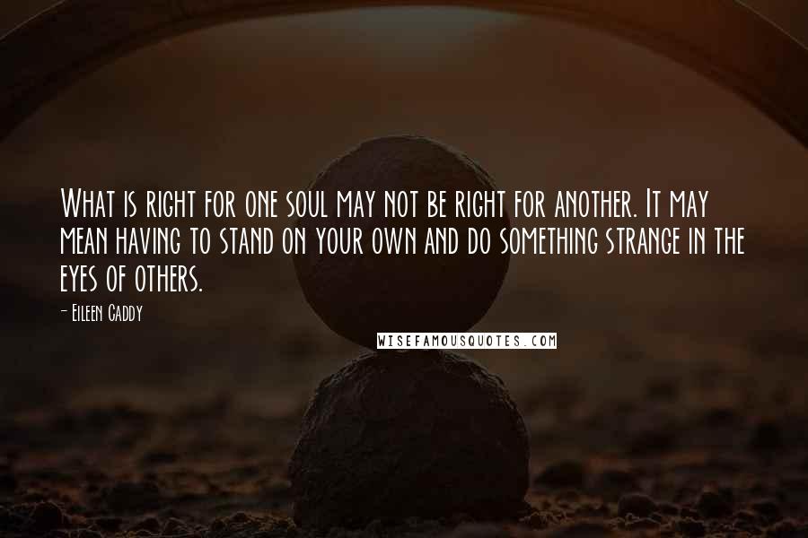 Eileen Caddy Quotes: What is right for one soul may not be right for another. It may mean having to stand on your own and do something strange in the eyes of others.