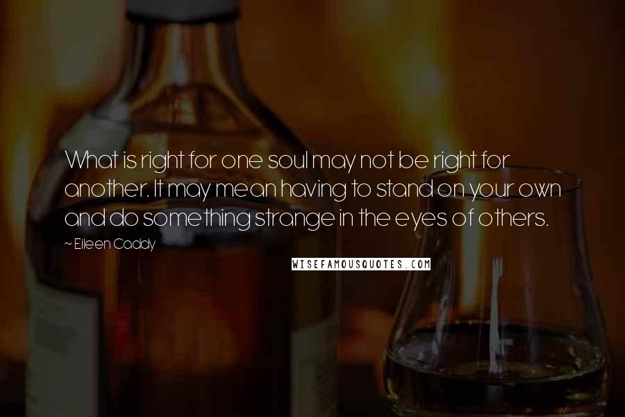 Eileen Caddy Quotes: What is right for one soul may not be right for another. It may mean having to stand on your own and do something strange in the eyes of others.