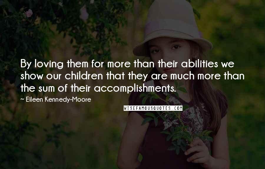 Eileen Kennedy-Moore Quotes: By loving them for more than their abilities we show our children that they are much more than the sum of their accomplishments.