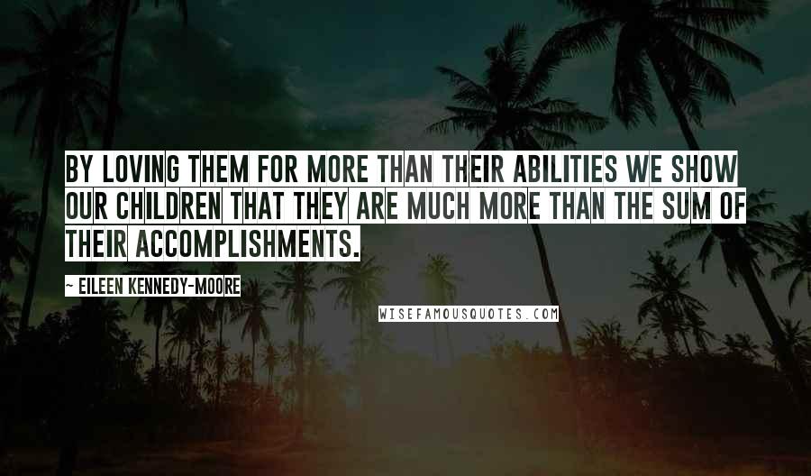 Eileen Kennedy-Moore Quotes: By loving them for more than their abilities we show our children that they are much more than the sum of their accomplishments.