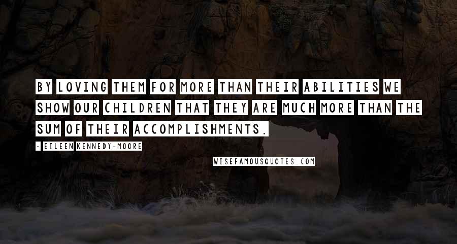 Eileen Kennedy-Moore Quotes: By loving them for more than their abilities we show our children that they are much more than the sum of their accomplishments.