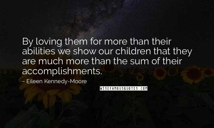 Eileen Kennedy-Moore Quotes: By loving them for more than their abilities we show our children that they are much more than the sum of their accomplishments.