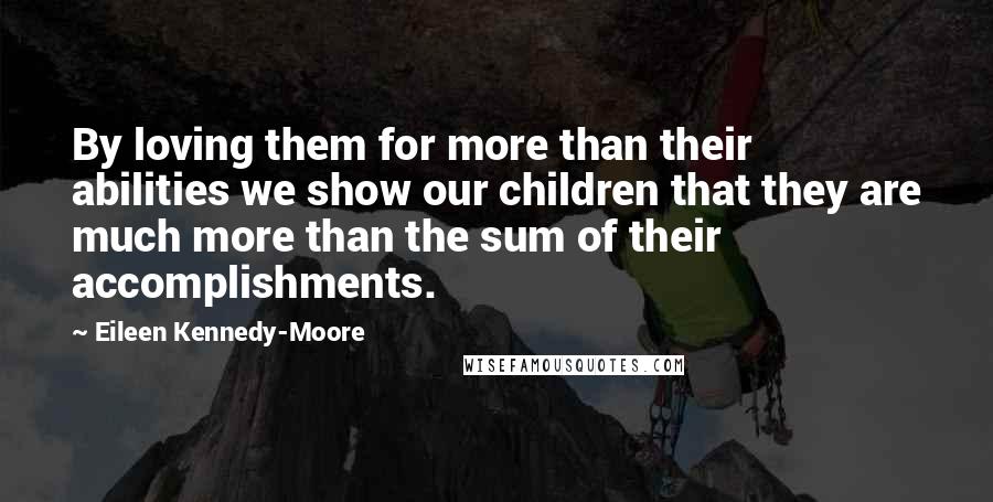 Eileen Kennedy-Moore Quotes: By loving them for more than their abilities we show our children that they are much more than the sum of their accomplishments.