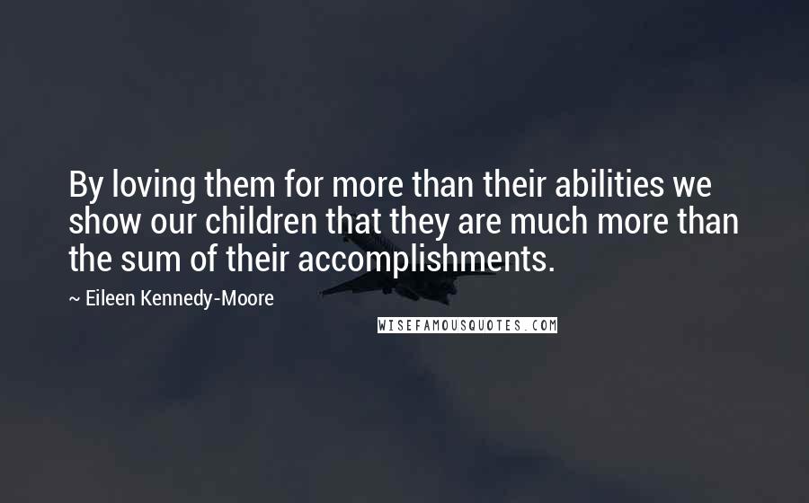 Eileen Kennedy-Moore Quotes: By loving them for more than their abilities we show our children that they are much more than the sum of their accomplishments.