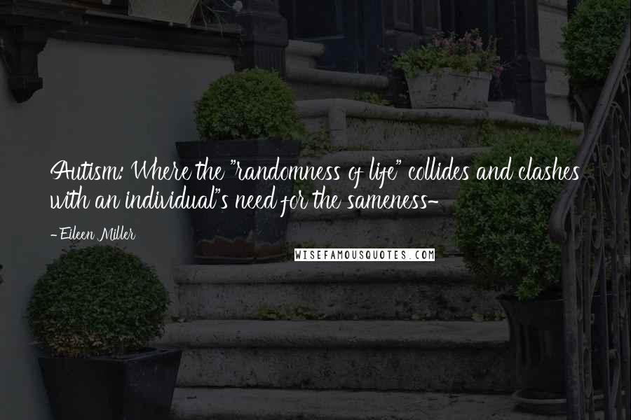 Eileen Miller Quotes: Autism: Where the "randomness of life" collides and clashes with an individual"s need for the sameness~