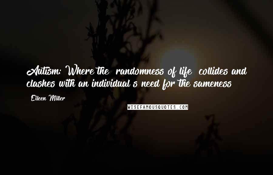 Eileen Miller Quotes: Autism: Where the "randomness of life" collides and clashes with an individual"s need for the sameness~